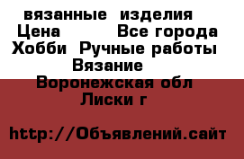вязанные  изделия  › Цена ­ 100 - Все города Хобби. Ручные работы » Вязание   . Воронежская обл.,Лиски г.